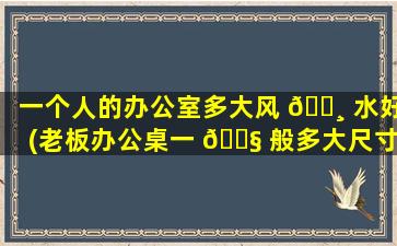 一个人的办公室多大风 🌸 水好(老板办公桌一 🐧 般多大尺寸合适)